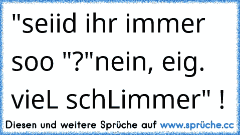 "seiid ihr immer soo "?
"nein, eig. vieL schLimmer" !