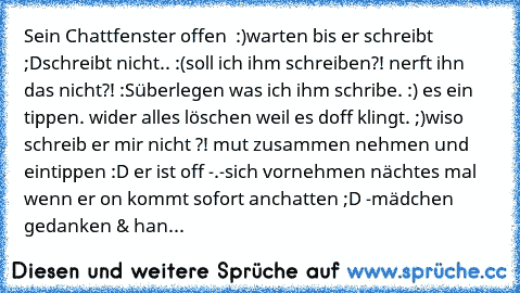 Sein Chattfenster offen ♥ :)
warten bis er schreibt ;D
schreibt nicht.. :(
soll ich ihm schreiben?! ♥
nerft ihn das nicht?! :S
überlegen was ich ihm schribe. :) ♥
es ein tippen. ♥
wider alles löschen weil es doff klingt. ;)
wiso schreib er mir nicht ?! 
mut zusammen nehmen und eintippen :D ♥
er ist off -.-
sich vornehmen nächtes mal wenn er on kommt sofort anchatten ;D ♥
-mädchen gedanken & handlu...