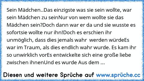 Sein Mädchen..
Das einzigste was sie sein wollte, war sein Mädchen zu sein
Nur… von wem wollte sie das Mädchen sein…?
Doch dann war er da und sie wusste es sofort…sie wollte nur ihn!
Doch es erschien ihr unmöglich, dass dies jemals wahr  werden würde
Es war im Traum, als dies endlich wahr wurde. Es kam ihr so unwirklich vor
Es entwickelte sich eine große liebe zwischen ihnen…
Und es wurde Aus d...