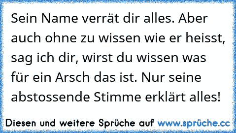 Sein Name verrät dir alles. Aber auch ohne zu wissen wie er heisst, sag ich dir, wirst du wissen was für ein Arsch das ist. Nur seine abstossende Stimme erklärt alles!