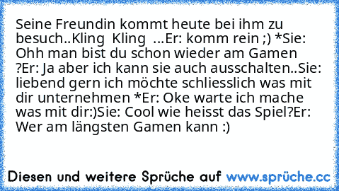 Seine Freundin kommt heute bei ihm zu besuch..
Kling  Kling  ...
Er: komm rein ;) ♥*
Sie: Ohh man bist du schon wieder am Gamen ?
Er: Ja aber ich kann sie auch ausschalten..
Sie: liebend gern ich möchte schliesslich was mit dir unternehmen ♥*
Er: Oke warte ich mache was mit dir:)
Sie: Cool wie heisst das Spiel?
Er: Wer am längsten Gamen kann :)