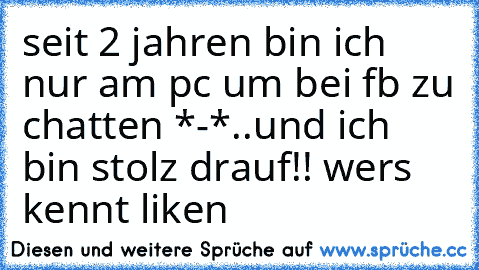 seit 2 jahren bin ich nur am pc um bei fb zu chatten *-*..und ich bin stolz drauf!! 
wers kennt liken