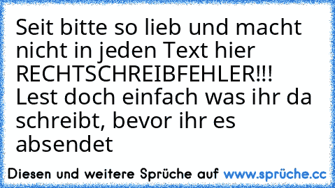 Seit bitte so lieb und macht nicht in jeden Text hier RECHTSCHREIBFEHLER!!! Lest doch einfach was ihr da schreibt, bevor ihr es absendet ♥