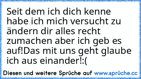 Seit dem ich dich kenne habe ich mich versucht zu ändern dir alles recht zumachen aber ich geb es auf!
Das mit uns geht glaube ich aus einander!:(