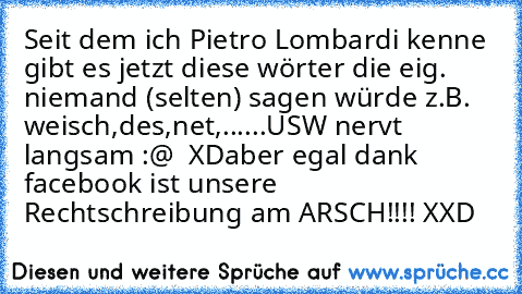 Seit dem ich Pietro Lombardi kenne gibt es jetzt diese wörter die eig. niemand (selten) sagen würde z.B. weisch,des,net,......USW nervt langsam :@  XD
aber egal dank facebook ist unsere Rechtschreibung am ARSCH!!!! XXD