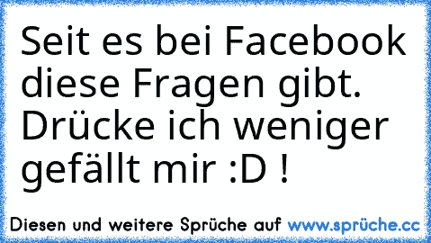 Seit es bei Facebook diese Fragen gibt. Drücke ich weniger gefällt mir :D !