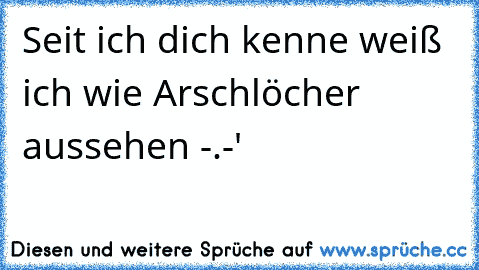 Seit ich dich kenne weiß ich wie Arschlöcher aussehen -.-´'