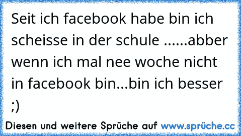 Seit ich facebook habe bin ich scheisse in der schule ......abber wenn ich mal nee woche nicht in facebook bin...bin ich besser ;)