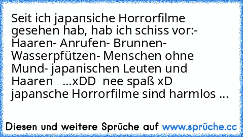 Seit ich japansiche Horrorfilme gesehen hab, hab ich schiss vor:
- Haaren
- Anrufen
- Brunnen
- Wasserpfützen
- Menschen ohne Mund
- japanischen Leuten
 und Haaren   ...
xDD  nee spaß xD japansche Horrorfilme sind harmlos ...