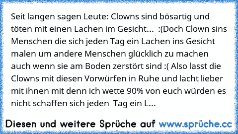 Seit langen sagen Leute: Clowns sind bösartig und töten mit einen Lachen im Gesicht...  :(
Doch Clown sins Menschen die sich jeden Tag ein Lachen ins Gesicht malen um andere Menschen glücklich zu machen auch wenn sie am Boden zerstört sind :( 
Also lasst die Clowns mit diesen Vorwürfen in Ruhe und lacht lieber mit ihnen mit denn ich wette 90% von euch würden es nicht schaffen sich jeden  Tag ei...