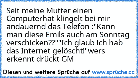 Seit meine Mutter einen Computerhat klingelt bei mir andauernd das Telefon :
"Kann man diese Emils auch am Sonntag verschicken??"
"Ich glaub ich hab das Internet gelöscht!"
wers erkennt drückt GM