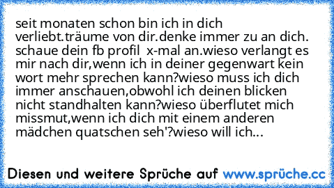 seit monaten schon bin ich in dich verliebt.
träume von dir.
denke immer zu an dich. 
schaue dein fb profil  x-mal an.
wieso verlangt es mir nach dir,
wenn ich in deiner gegenwart kein wort mehr 
sprechen kann?
wieso muss ich dich immer anschauen,
obwohl ich deinen blicken nicht standhalten kann?
wieso überflutet mich missmut,
wenn ich dich mit einem anderen mädchen 
quatschen seh'?
wieso will ...