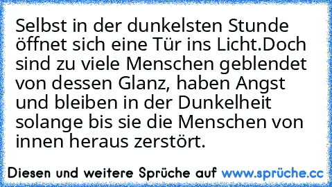 Selbst in der dunkelsten Stunde öffnet sich eine Tür ins Licht.
Doch sind zu viele Menschen geblendet von dessen Glanz, haben Angst und bleiben in der Dunkelheit …
solange bis sie die Menschen von innen heraus zerstört.