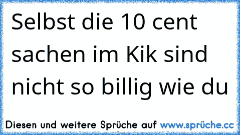 Selbst die 10 cent sachen im Kik sind nicht so billig wie du