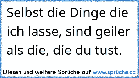 Selbst die Dinge die ich lasse, sind geiler als die, die du tust.