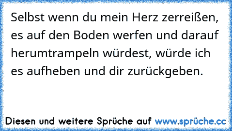 Selbst wenn du mein Herz zerreißen, es auf den Boden werfen und darauf herumtrampeln würdest, würde ich es aufheben und dir zurückgeben. ♥