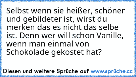 Selbst wenn sie heißer, schöner und gebildeter ist, wirst du merken das es nicht das selbe ist. Denn wer will schon Vanille, wenn man einmal von Schokolade gekostet hat?