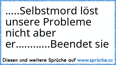 .....Selbstmord löst unsere Probleme nicht aber er............Beendet sie