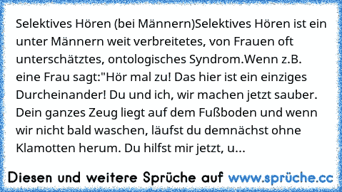 Selektives Hören (bei Männern)
Selektives Hören ist ein unter Männern weit verbreitetes, von Frauen oft unterschätztes, ontologisches Syndrom.
Wenn z.B. eine Frau sagt:
"Hör mal zu! Das hier ist ein einziges Durcheinander! Du und ich, wir machen jetzt sauber. Dein ganzes Zeug liegt auf dem Fußboden und wenn wir nicht bald waschen, läufst du demnächst ohne Klamotten herum. Du hilfst mir jetzt, u...