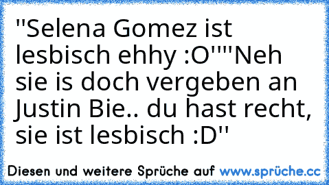 ''Selena Gomez ist lesbisch ehhy :O''
''Neh sie is doch vergeben an Justin Bie.. du hast recht, sie ist lesbisch :D''