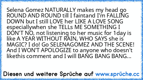 Selena Gomez NATURALLY makes my head go ROUND AND ROUND till I faint
and﻿﻿ I'm FALLING DOWN but I still LOVE her﻿ LIKE A LOVE SONG especially
when she TELLs ME SOMETHING I DON'T NO, not listening to her music for 1
day is like﻿ A YEAR WITHOUT RAIN, WHO SAYS she is MAGIC? I do! Go﻿ SELENA
GOMEZ AND THE SCENE! And I WON'T APOLOGIZE to anyone﻿ who doesn't like
this comment﻿ and I will﻿ BANG BANG B...