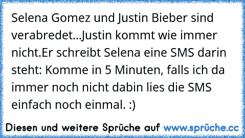 Selena Gomez und Justin Bieber sind verabredet...
Justin kommt wie immer nicht.
Er schreibt Selena eine SMS darin steht: Komme in 5 Minuten, falls ich da immer noch nicht dabin lies die SMS einfach noch einmal. :)