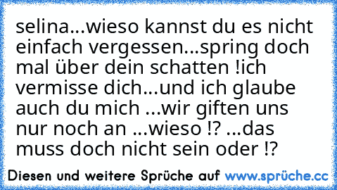 selina...wieso kannst du es nicht einfach vergessen...spring doch mal über dein schatten !
ich vermisse dich...und ich glaube auch du mich ...wir giften uns nur noch an ...wieso !? ...das muss doch nicht sein oder !?