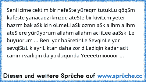 Seni icime cektim bir nefeSte yüreqm tutukLu qöqSm kafeste yanacaqz ikmzde ateSte bir kiviLcm yeter hazrm bak aSk icin öLmeLi aSk ozmn aSk allhm allhm ateSlere yürüyorum allahm allahm aci iLee aaSsk iLe büyüorum ... Beni yor haSretinLe SevqinLe yor sevqiSizLik ayriLiktan daha zor diLediqin kadar acit canimi varliqin da yokluqunda Yeeeetmioooor ... ♥ ♪ ♫