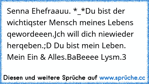 Senna Ehefraauu. *_*
Du bist der wichtiqster Mensch meines Lebens qewordeeen.♥
Jch will dich niewieder herqeben.;D ♥
Du bist mein Leben. ♥ Mein Ein & Alles.♥
BaBeeee Lysm.♥3