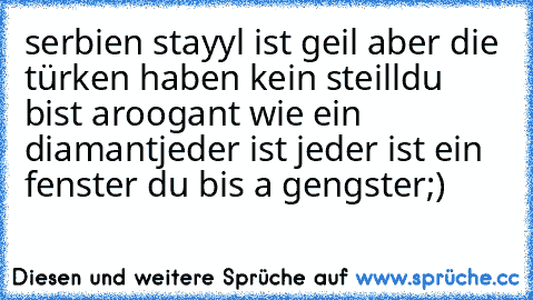 serbien stayyl ist geil aber die türken haben kein steill
du bist aroogant wie ein diamant
jeder ist jeder ist ein fenster du bis a gengster
;)