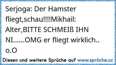 Serjoga: Der Hamster fliegt,schau!!!!
Mikhail: Alter,BITTE SCHMEIß IHN NI......OMG er fliegt wirklich.. o.O