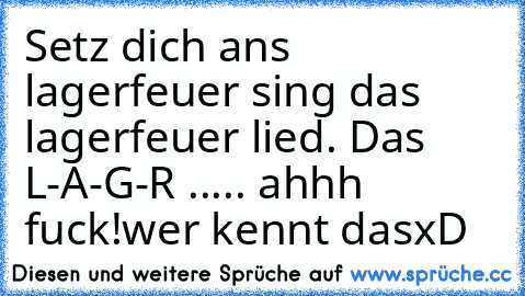 Setz dich ans lagerfeuer sing das lagerfeuer lied. Das L-A-G-R ..... ahhh fuck!
wer kennt dasxD