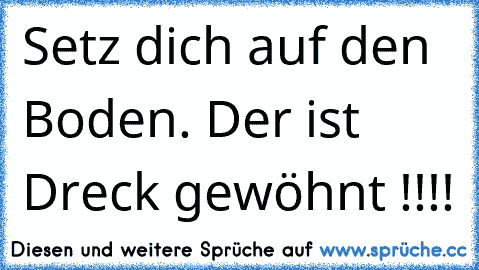 Setz dich auf den Boden. Der ist Dreck gewöhnt !!!!