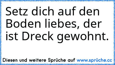 Setz dich auf den Boden liebes, der ist Dreck gewohnt.