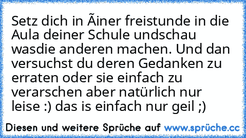 Setz dich in éiner freistunde in die Aula deiner Schule undschau wasdie anderen machen. Und dan versuchst du deren Gedanken zu erraten oder sie einfach zu verarschen 
aber natürlich nur leise :) 
das is einfach nur geil ;)