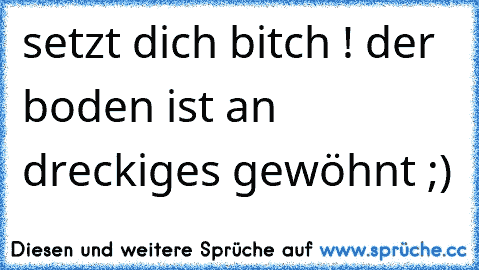 setzt dich bitch ! der boden ist an dreckiges gewöhnt ;)