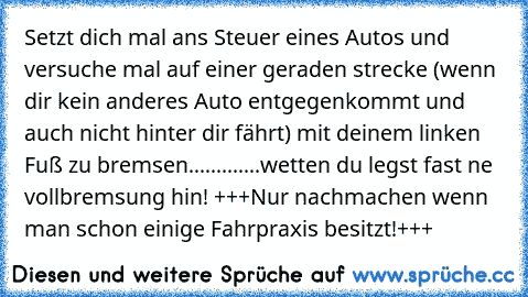 Setzt dich mal ans Steuer eines Autos und versuche mal auf einer geraden strecke (wenn dir kein anderes Auto entgegenkommt und auch nicht hinter dir fährt) mit deinem linken Fuß zu bremsen.............wetten du legst fast ne vollbremsung hin! +++Nur nachmachen wenn man schon einige Fahrpraxis besitzt!+++