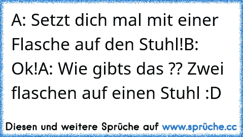 A: Setzt dich mal mit einer Flasche auf den Stuhl!
B: Ok!
A: Wie gibts das ?? Zwei flaschen auf einen Stuhl :D