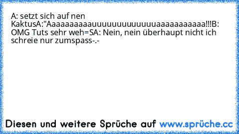 A: setzt sich auf nen Kaktus
A:"Aaaaaaaaaauuuuuuuuuuuuuaaaaaaaaaaa!!!
B: OMG Tuts sehr weh=S
A: Nein, nein überhaupt nicht ich schreie nur zum
spass
-.-