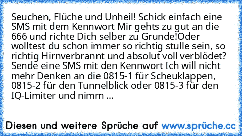 Seuchen, Flüche und Unheil! Schick einfach eine SMS mit dem Kennwort ‘Mir geht’s zu gut’ an die 666 und richte Dich selber zu Grunde!
Oder wolltest du schon immer so richtig stulle sein, so richtig Hirnverbrannt und absolut voll verblödet? Sende eine SMS mit den Kennwort ‘Ich will nicht mehr Denken’ an die 0815-1 für Scheuklappen, 0815-2 für den Tunnelblick oder 0815-3 für den IQ-Limiter und nimm ...