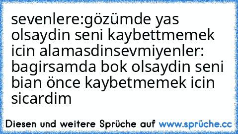 sevenlere:gözümde yas olsaydin seni kaybettmemek icin alamasdin
sevmiyenler: bagirsamda bok olsaydin seni bian önce kaybetmemek icin sicardim