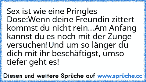 Sex ist wie eine Pringles Dose:
Wenn deine Freundin zittert kommst du nicht rein...
Am Anfang kannst du es noch mit der Zunge versuchen!
Und um so länger du dich mit ihr beschäftigst, umso tiefer geht es!