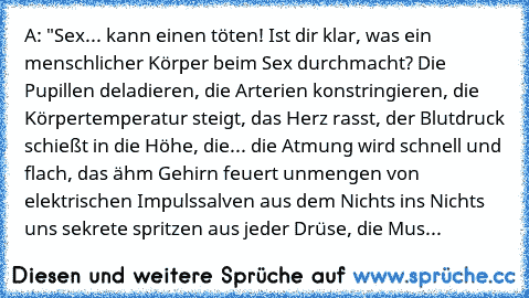 A: "Sex... kann einen töten! Ist dir klar, was ein menschlicher Körper beim Sex durchmacht? Die Pupillen deladieren, die Arterien konstringieren, die Körpertemperatur steigt, das Herz rasst, der Blutdruck schießt in die Höhe, die... die Atmung wird schnell und flach, das ähm Gehirn feuert unmengen von elektrischen Impulssalven aus dem Nichts ins Nichts uns sekrete spritzen aus jeder Drüse, die Mus...