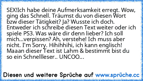 SEX!
Ich habe deine Aufmerksamkeit erregt. Wow, ging das Schnell. Träumst du von diesen Wort bzw dieser Tätigkeit? Ja? Wusste ich doch. Entweder ich schreibe diesen Text weiter oder ich spiele PS3. Was wäre dir denn lieber? Ich soll mich...verpissen? Ah, verstehe! Ich muss aber nicht. I'm Sorry. Hihihhihi, ich kann englisch! Maaan dieser Text ist Lahm & bestimmt bist du so ein Schnellleser.. UN...