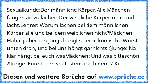 Sexualkunde:
Der männliche Körper.
Alle Mädchen fangen an zu lachen.
Der weibliche Körper.
niemand lacht.
Lehrer: Warum lachen bei dem männlichen Körper alle und bei dem weiblichen nicht?
Mädchen: Haha, ja bei den jungs hängt so eine komische Wurst unten dran, und bei uns hängt garnichts :)
Junge: Na klar hängt bei euch was
Mädchen: Und was bitteschön ?!
Junge: Eure Titten spätestens nach dem 2 Ki...