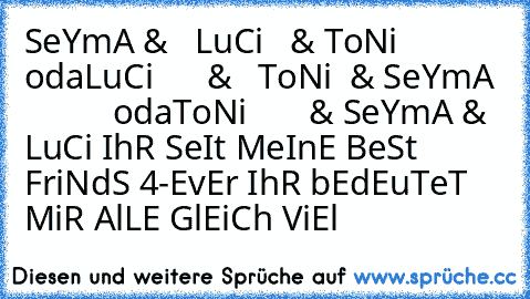 SeYmA &   LuCi   & ToNi
           oda
LuCi      &   ToNi  & SeYmA
            oda
ToNi       & SeYmA & LuCi 
IhR SeIt MeInE BeSt FriNdS 4-EvEr ♥♥♥♥
IhR bEdEuTeT MiR AlLE GlEiCh ViEl ♥♥♥