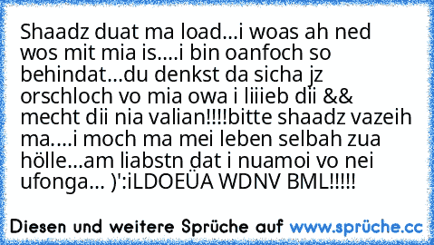 Shaadz duat ma load...
i woas ah ned wos mit mia is....
i bin oanfoch so behindat...
du denkst da sicha jz orschloch vo mia owa i liiieb dii && mecht dii nia valian!!!!
bitte shaadz vazeih ma....
i moch ma mei leben selbah zua hölle...
am liabstn dat i nuamoi vo nei ufonga... )':
iLDOEÜA WDNV BML!!!!! ♥