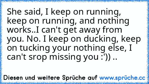 She said, I keep on running, keep on running, and nothing works..I can't get away from you. No. I keep on ducking, keep on tucking your nothing else, I can't srop missing you :')) ♥..