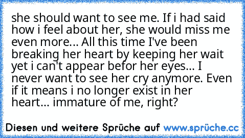 she should want to see me. If i had said how i feel about her, she would miss me even more... All this time I've been breaking her heart by keeping her wait yet i can't appear befor her eyes... I never want to see her cry anymore. Even if it means i no longer exist in her heart... immature of me, right?