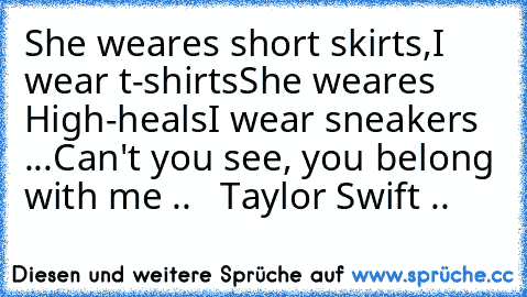 She weares short skirts,
I wear t-shirts
She weares High-heals
I wear sneakers ...
Can't you see, you belong with me .. ♥ ♥ 
Taylor Swift ..